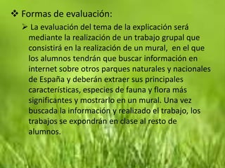  Formas de evaluación:
   La evaluación del tema de la explicación será
   mediante la realización de un trabajo grupal que
   consistirá en la realización de un mural, en el que
   los alumnos tendrán que buscar información en
   internet sobre otros parques naturales y nacionales
   de España y deberán extraer sus principales
   características, especies de fauna y flora más
   significantes y mostrarlo en un mural. Una vez
   buscada la información y realizado el trabajo, los
   trabajos se expondrán en clase al resto de
   alumnos.
 