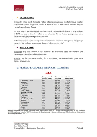 Asignatura: Educación y sociedad
                                                                   Profesor: Ángel Valero



       EVALUACIÓN:

El maestro opina que la forma de evaluar está muy relacionada con la forma de enseñar,
deberíamos evaluar el proceso entero, a pesar de que en la sociedad tenemos muy en
cuenta los resultados finales.

Por otra parte el sociólogo añade que la forma de evaluar establecida no tiene sentido en
la ESO, ya que es injusto evaluar a los alumnos de esa forma, pues puedes haber
fracasado en algo y ser experto en otra cosa.

El fracaso escolar Español no puede ser comparado con el de otros países europeos ya
que no existe, utilizan otro término llamado “abandono escolar”

       MOTIVACIÓN:

Psicólogo: hay que atender a los alumnos. El estudiante debe ser atendido por
profesionales. Enseñanza individualizada.

Maestro: los factores emocionales, de la relaciones, son determinantes para hacer
buenos aprendizajes.


   2. FRACASO ESCOLAR EN ESPAÑA ACTUALMENTE

                                         PISA




Irene Sierra Vargas
Sara Núñez Pajuelo
Cristina Suárez – Bustamante Almendros                                          Página 2
 