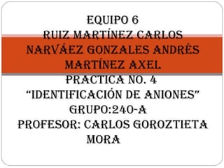 Equipo 6
Ruiz MaRtínEz CaRlos
naRváEz GonzalEs andRés
MaRtínEz axEl
pRaCtiCa no. 4
“idEntifiCaCión dE anionEs”
GRupo:240-a
pRofEsoR: CaRlos GoRoztiEta
MoRa
 