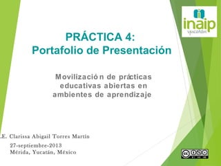 LE. Clarissa Abigail Torres Martín
27-septiembre-2013
Mérida, Yucatán, México
PRÁCTICA 4:
Portafolio de Presentación
Movilizació n de prácticas
educativas abiertas en
ambientes de aprendizaje
 