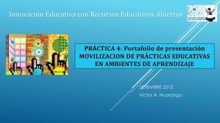 SETIEMBRE 2013
Víctor A. Huaranga
Innovación Educativa con Recursos Educativos Abiertos
PRÁCTICA 4: Portafolio de presentación
MOVILIZACION DE PRÁCTICAS EDUCATIVAS
EN AMBIENTES DE APRENDIZAJE
 