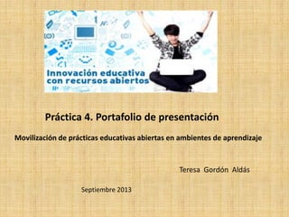 Práctica 4. Portafolio de presentación
Teresa Gordón Aldás
Septiembre 2013
Movilización de prácticas educativas abiertas en ambientes de aprendizaje
 