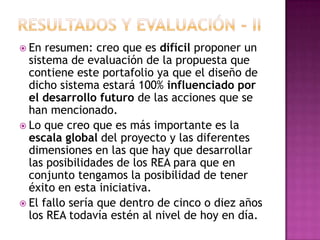 En resumen: creo que es difícil proponer un
sistema de evaluación de la propuesta que
contiene este portafolio ya que el diseño de
dicho sistema estará 100% influenciado por
el desarrollo futuro de las acciones que se
han mencionado.
 Lo que creo que es más importante es la
escala global del proyecto y las diferentes
dimensiones en las que hay que desarrollar
las posibilidades de los REA para que en
conjunto tengamos la posibilidad de tener
éxito en esta iniciativa.
 El fallo sería que dentro de cinco o diez años
los REA todavía estén al nivel de hoy en día.
 