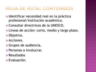  Identificar necesidad real en la práctica
profesional/institución académica.
 Consultar directrices de la UNESCO.
 Lineas de acción: corto, medio y largo plazo.
 Objetivo.
 Acciones.
 Grupos de audiencia.
 Personas a involucrar.
 Resultados
 Evaluación.
 
