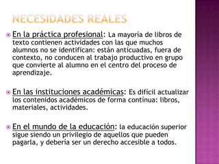  En la práctica profesional: La mayoría de libros de
texto contienen actividades con las que muchos
alumnos no se identifican: están anticuadas, fuera de
contexto, no conducen al trabajo productivo en grupo
que convierte al alumno en el centro del proceso de
aprendizaje.
 En las instituciones académicas: Es difícil actualizar
los contenidos académicos de forma contínua: libros,
materiales, actividades.
 En el mundo de la educación: la educación superior
sigue siendo un privilegio de aquellos que pueden
pagarla, y debería ser un derecho accesible a todos.
 