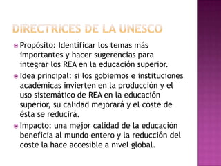  Propósito: Identificar los temas más
importantes y hacer sugerencias para
integrar los REA en la educación superior.
 Idea principal: si los gobiernos e instituciones
académicas invierten en la producción y el
uso sistemático de REA en la educación
superior, su calidad mejorará y el coste de
ésta se reducirá.
 Impacto: una mejor calidad de la educación
beneficia al mundo entero y la reducción del
coste la hace accesible a nivel global.
 