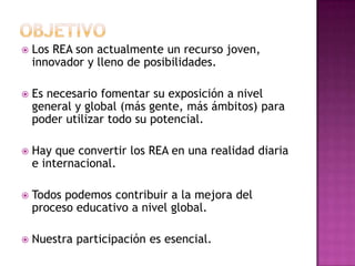  Los REA son actualmente un recurso joven,
innovador y lleno de posibilidades.
 Es necesario fomentar su exposición a nivel
general y global (más gente, más ámbitos) para
poder utilizar todo su potencial.
 Hay que convertir los REA en una realidad diaria
e internacional.
 Todos podemos contribuir a la mejora del
proceso educativo a nivel global.
 Nuestra participación es esencial.
 