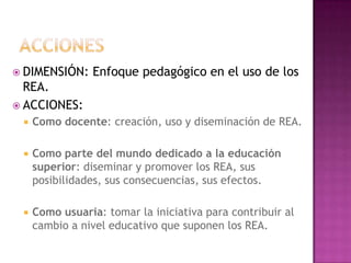  DIMENSIÓN: Enfoque pedagógico en el uso de los
REA.
 ACCIONES:
 Como docente: creación, uso y diseminación de REA.
 Como parte del mundo dedicado a la educación
superior: diseminar y promover los REA, sus
posibilidades, sus consecuencias, sus efectos.
 Como usuaria: tomar la iniciativa para contribuir al
cambio a nivel educativo que suponen los REA.
 