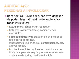  Hacer de los REA una realidad viva depende
de poder llegar al máximo de audiencia a
todos los niveles:
 Estudiantes: dándoles un rol activo.
 Colegas: involucrándolos y compartiendo
materiales.
 Sociedad educativa: creación de un blog en la
red a cerca de los REA:
innovaciones, experiencias, contribuciones, etc.
a nivel global.
 Instituciones internacionales: contribuir a las
iniciativas para conseguir que la educación este
al alcance de todos, mediante los REA.
 