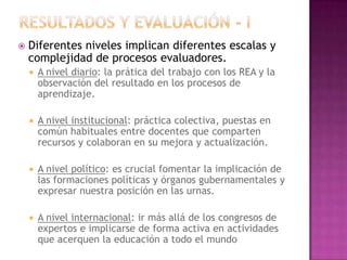  Diferentes niveles implican diferentes escalas y
complejidad de procesos evaluadores.
 A nivel diario: la prática del trabajo con los REA y la
observación del resultado en los procesos de
aprendizaje.
 A nivel institucional: práctica colectiva, puestas en
común habituales entre docentes que comparten
recursos y colaboran en su mejora y actualización.
 A nivel político: es crucial fomentar la implicación de
las formaciones políticas y órganos gubernamentales y
expresar nuestra posición en las urnas.
 A nivel internacional: ir más allá de los congresos de
expertos e implicarse de forma activa en actividades
que acerquen la educación a todo el mundo
 