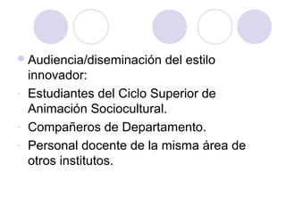 Audiencia/diseminación del estilo
innovador:
- Estudiantes del Ciclo Superior de
Animación Sociocultural.
- Compañeros de Departamento.
- Personal docente de la misma área de
otros institutos.
 