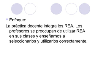 Enfoque:
La práctica docente integra los REA. Los
profesores se preocupan de utilizar REA
en sus clases y enseñarnos a
seleccionarlos y utilizarlos correctamente.
 