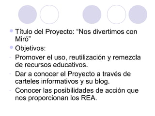 Título del Proyecto: “Nos divertimos con
Miró”
Objetivos:
- Promover el uso, reutilización y remezcla
de recursos educativos.
- Dar a conocer el Proyecto a través de
carteles informativos y su blog.
- Conocer las posibilidades de acción que
nos proporcionan los REA.
 