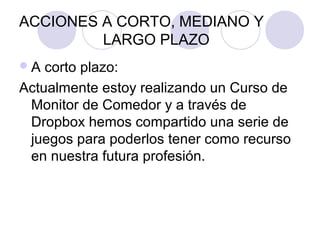 ACCIONES A CORTO, MEDIANO Y
LARGO PLAZO
A corto plazo:
Actualmente estoy realizando un Curso de
Monitor de Comedor y a través de
Dropbox hemos compartido una serie de
juegos para poderlos tener como recurso
en nuestra futura profesión.
 
