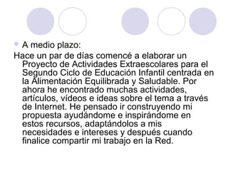  A medio plazo:
Hace un par de días comencé a elaborar un
Proyecto de Actividades Extraescolares para el
Segundo Ciclo de Educación Infantil centrada en
la Alimentación Equilibrada y Saludable. Por
ahora he encontrado muchas actividades,
artículos, vídeos e ideas sobre el tema a través
de Internet. He pensado ir construyendo mi
propuesta ayudándome e inspirándome en
estos recursos, adaptándolos a mis
necesidades e intereses y después cuando
finalice compartir mi trabajo en la Red.
 