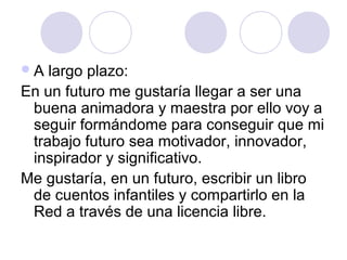 A largo plazo:
En un futuro me gustaría llegar a ser una
buena animadora y maestra por ello voy a
seguir formándome para conseguir que mi
trabajo futuro sea motivador, innovador,
inspirador y significativo.
Me gustaría, en un futuro, escribir un libro
de cuentos infantiles y compartirlo en la
Red a través de una licencia libre.
 