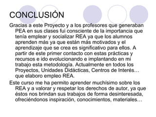 CONCLUSIÓN
Gracias a este Proyecto y a los profesores que generaban
PEA en sus clases fui consciente de la importancia que
tenía emplear y socializar REA ya que los alumnos
aprenden más ya que están más motivados y el
aprendizaje que se crea es significativo para ellos. A
partir de este primer contacto con estas prácticas y
recursos e ido evolucionando e implantando en mi
trabajo esta metodología. Actualmente en todos los
Proyectos, Unidades Didácticas, Centros de Interés…
que elaboro empleo REA.
Este curso me ha permito aprender muchísimo sobre los
REA y a valorar y respetar los derechos de autor, ya que
éstos nos brindan sus trabajos de forma desinteresada,
ofreciéndonos inspiración, conocimientos, materiales…
 