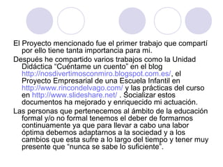 El Proyecto mencionado fue el primer trabajo que compartí
por ello tiene tanta importancia para mi.
Después he compartido varios trabajos como la Unidad
Didáctica “Cuéntame un cuento” en el blog
http://nosdivertimosconmiro.blogspot.com.es/, el
Proyecto Empresarial de una Escuela Infantil en
http://www.rincondelvago.com/ y las prácticas del curso
en http://www.slideshare.net/ . Socializar estos
documentos ha mejorado y enriquecido mi actuación.
Las personas que pertenecemos al ámbito de la educación
formal y/o no formal tenemos el deber de formarnos
continuamente ya que para llevar a cabo una labor
óptima debemos adaptarnos a la sociedad y a los
cambios que esta sufre a lo largo del tiempo y tener muy
presente que “nunca se sabe lo suficiente”.
 