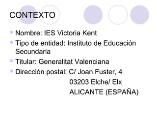 CONTEXTO
Nombre: IES Victoria Kent
Tipo de entidad: Instituto de Educación
Secundaria
Titular: Generalitat Valenciana
Dirección postal: C/ Joan Fuster, 4
03203 Elche/ Elx
ALICANTE (ESPAÑA)
 