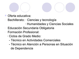  Oferta educativa:
- Bachillerato: · Ciencias y tecnología
· Humanidades y Ciencias Sociales
- Educación Secundaria Obligatoria
- Formación Profesional:
· Ciclos de Grado Medio:
- Técnico en Actividades Comerciales
- Técnico en Atención a Personas en Situación
de Dependencia
 