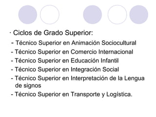 · Ciclos de Grado Superior:
- Técnico Superior en Animación Sociocultural
- Técnico Superior en Comercio Internacional
- Técnico Superior en Educación Infantil
- Técnico Superior en Integración Social
- Técnico Superior en Interpretación de la Lengua
de signos
- Técnico Superior en Transporte y Logística.
 