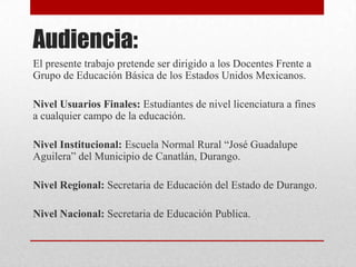 Audiencia:
El presente trabajo pretende ser dirigido a los Docentes Frente a
Grupo de Educación Básica de los Estados Unidos Mexicanos.
Nivel Usuarios Finales: Estudiantes de nivel licenciatura a fines
a cualquier campo de la educación.
Nivel Institucional: Escuela Normal Rural “José Guadalupe
Aguilera” del Municipio de Canatlán, Durango.
Nivel Regional: Secretaria de Educación del Estado de Durango.
Nivel Nacional: Secretaria de Educación Publica.
 
