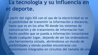 La tecnología y su influencia en
el deporte.
A partir del siglo XIX con el uso de la electricidad se ve
la posibilidad de transmitir la información a distancia,
hasta que es en los años 90 donde los sistemas de
comunicación y de tratamiento de información han
hecho posible que se pueda a información instantánea
desde cualquier lugar, dejando de ser los ordenadores
una herramienta aislada, abriéndonos un mundo de
posibilidades y siendo posible encontrarse con
transmisores integrados en circuitos del tamaño de una
uña.

 