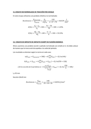 4.1-ENSAYO NO NORMALIZAD DE TRACCIÓN POR CHOQUE
En este ensayo utilizamos una probeta cilíndrica no normalizada:

( )

( )

4.2- ENSAYO DE IMPACTO DE IMPACTO CHARPY DE FLEXIÓN DINÁMICA
Ahora usaremos una probeta sección cuadrada normalizada con entalla en U. Se debe colocar
de manera que la marca esté de espaldas a la caída del péndulo.
Los resultados se denotan según la norma en cada caso:
)
)
)

{ }
{ }
{ }
{

Lo=55 mm
Sección=10x10 mm

}

 