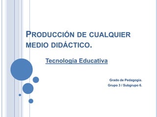 PRODUCCIÓN DE CUALQUIER
MEDIO DIDÁCTICO.
Tecnología Educativa
Grado de Pedagogía.
Grupo 3 / Subgrupo 6.

 