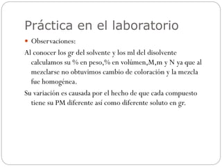 Práctica en el laboratorio
 Observaciones:
Al conocer los gr del solvente y los ml del disolvente
calculamos su % en peso,% en volúmen,M,m y N ya que al
mezclarse no obtuvimos cambio de coloración y la mezcla
fue homogénea.
Su variación es causada por el hecho de que cada compuesto
tiene su PM diferente así como diferente soluto en gr.
 