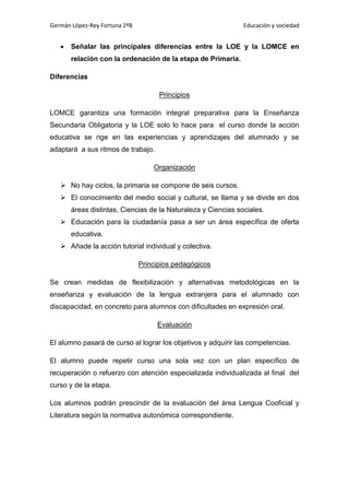 Germán López-Rey Fortuna 2ºB Educación y sociedad
 Señalar las principales diferencias entre la LOE y la LOMCE en
relación con la ordenación de la etapa de Primaria.
Diferencias
Principios
LOMCE garantiza una formación integral preparativa para la Enseñanza
Secundaria Obligatoria y la LOE solo lo hace para el curso donde la acción
educativa se rige en las experiencias y aprendizajes del alumnado y se
adaptará a sus ritmos de trabajo.
Organización
 No hay ciclos, la primaria se compone de seis cursos.
 El conocimiento del medio social y cultural, se llama y se divide en dos
áreas distintas, Ciencias de la Naturaleza y Ciencias sociales.
 Educación para la ciudadanía pasa a ser un área específica de oferta
educativa.
 Añade la acción tutorial individual y colectiva.
Principios pedagógicos
Se crean medidas de flexibilización y alternativas metodológicas en la
enseñanza y evaluación de la lengua extranjera para el alumnado con
discapacidad, en concreto para alumnos con dificultades en expresión oral.
Evaluación
El alumno pasará de curso al lograr los objetivos y adquirir las competencias.
El alumno puede repetir curso una sola vez con un plan específico de
recuperación o refuerzo con atención especializada individualizada al final del
curso y de la etapa.
Los alumnos podrán prescindir de la evaluación del área Lengua Cooficial y
Literatura según la normativa autonómica correspondiente.
 