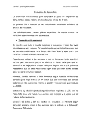Germán López-Rey Fortuna 2ºB Educación y sociedad
Evaluación del diagnóstico.
La evaluación individualizada para comprobar el grado de adquisición de
competencias pasa a hacerse en el sexto curso, en vez del 2º ciclo.
El gobierno con la consulta de las comunidades autonomas establece los
criterios de evaluación.
Las Administraciones crearan planes específicos de mejora cuando los
resultados sean inferiores a los establecidos.
 Valoración crítica personal
En nuestro país todo el mundo cuestiona la educación y todas las leyes
educativas que van y vienen. Pero nadie intenta corregir todos los errores que
se van acumulando desde hace tiempo, solo crean leyes y leyes que lo que
hacen es confundir a la comunidad escolar.
Necesitamos motivar a los alumnos y que no tengamos tanto abandono
escolar, pero esto ocurre porque los alumnos no tienen nada que capte su
atención ni les haga pensar o crear. Pero para mejorar todo lo que queremos
necesitamos que las altas instituciones oigan a los que están dentro de todo
esto, que es la comunidad escolar.
Alumnos, centros, familias y todos debemos seguir nuestras instrucciones
correctas para llegar todos a un fin común que sea beneficioso. Los centros
deberán ser más autónomos, reforzar la gestión y más cambios que introduce
la LOMCE.
Esta nueva ley educativa produce algunos cambios respecto a la LOE, pero no
hacía falta crear una nueva. Los cambios son mínimos y a veces solo se
redacta de forma diferente.
Quitando los ciclos y con las pruebas de evaluación se intentará según
comentan preparar mejor a los alumnos para la entrada a la Educación
Secundaria Obligatoria.
 