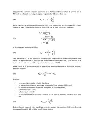 Otro parámetro a calcular fueron las resistencias de las fuentes variables de voltaje. De acuerdo con el
fabricante los voltajes de entrada y salida para el regulador LM 317 vienen dados por:
(16) 1
2
1.25 1out
R
V
R
 
  
 
Donde R1 y R2 son las resistencias mostradas en la Figura 10. Si se supone que la resistencia variable es de un
máximo de 10 kΩ, y que el voltaje máximo de salida es de 17 V, se puede encontrar el valor de R1.
(17)
 
   
 
2
1
0.8 1
10000
0.8 17 1 V
794
out
R
R
V





 
La fórmula para el regulador LM 337 es:
(18) 1
2
1.25 1out
R
V
R
 
   
 
Dado que la ecuación (18) sólo difiere de la ecuación (16) por el signo negativo, éste se eliminará al recordar
que Vout es negativo también, el resultado es el mismo que el visto en la ecuación (17), sin embargo en la
implementación se tuvo que modificar ligeramente hasta un valor de 930 Ω.
Para el cálculo de los disipadores de calor se debe calcular la resistencia térmica del disipador al ambiente,
ésta viene dada por:
(19) J A
SA JC CS
D
T T
P
  

  
En donde:
 θSA Resistencia térmica del disipador al ambiente
 θJC Resistencia térmica entre la unión y el encapsulado. (Viene dado por el fabricante)
 θCS Resistencia térmica del encapsulado al disipador. (Se supondrá de 1 W/°C)
 TJ Temperatura de la unión
 TA Temperatura ambiente.
 PD Potencia de disipación permitida. El máximo de éste valor, de acuerdo al fabricante, viene dado
por:
(20)  max
J A
D
JA
T T
P



En donde θJA es la resistencia entre la unión y el ambiente, este valor lo proporciona el fabricante. Entonces
sustituyendo la ecuación (20) en (19) y simplificando se obtiene:
 