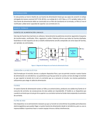 INTRODUCCIÓN
En esta práctica se hará el diseño de una fuente de alimentación lineal que sea capaz de convertir el voltaje
entregado de manera nominal (127 V CA, 60 Hz), a un voltaje de 5, ±12 V fijos y ± 17 V variable, todos en CD.
Esta fuente de alimentación debe ser construida con un filtro de transitorios en la entrada, un filtro LC tras el
rectificador y debe tener capacidad de soportar una corriente de 1 A.
MARCO TEÓRICO
FUENTES DE ALIMENTACIÓN LINEALES
Este tipo de fuente fue el primero en utilizarse. Generalmente las podremos encontrar siguiendo el esquema
de transformador, rectificador, filtro, regulación y salida. Podemos afirmar que todas las fuentes diseñadas
basándose en este esquema son de un diseño relativamente sencillo comparado con otros tipos de fuentes,
por ejemplo, las conmutadas.
Figura 1. Diagrama de bloques de una fuente de alimentación lineal.
CONEXIÓN A LA RED ELÉCTICA
Está formada por el enchufe, bornes o cualquier dispositivo físico, que nos permite conectar nuestra fuente
de alimentación a la red eléctrica. Los parámetros que hay que tener en cuenta a la hora de elegir el enchufe
es que soporte la tensión de la red y la corriente que va a consumir el circuito. Los mismos parámetros
utilizaremos para elegir el cable de alimentación.
FUSIBLE
Si nuestra fuente de alimentación tuviera un fallo y se cortocircuitara, producirá una subida muy fuerte en el
consumo de corriente, las consecuencias de esta subida son impredecible. El fusible es un dispositivo que
cuando la corriente que circula por él es superior a su corriente nominal se funde interrumpiendo el suministro
de corriente.
FILTRO DE RED
Este dispositivo no es estrictamente necesario ya que su función es la de eliminar las posibles perturbaciones
electromagnéticas que puedan llegar a nuestra fuente de alimentación desde la red eléctrica, pero su uso es
imprescindibles si queremos hacer a nuestro equipo inmune a dichas interferencias.
 