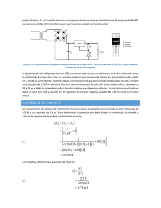potenciómetro. A continuación tenemos un esquema donde se observa la distribución de los pines del LM317
así como una de las diferentes formas en que lo vamos a poder ver funcionando:
Figura 10. En la parte derecha: Regulador de tensión variable de la familia LM 317 en un encapsulado TO-220. En la parte izquierda:
Ejemplo de uso de éste integrado
Si ajustamos el valor del potenciómetro (R2) a su menor valor (o sea una resistencia de 0 ohm) la tensión entre
los terminales 1 y 2 será de 1,25V. En la misma media en que se aumente el valor del potenciómetro la tensión
en la salida irá aumentando. Podemos llegar a la conclusión de que con este tipo de regulador la salida siempre
será ajustada de 1,25V en adelante. Por otro lado tenemos que la selección de los valores de las resistencias
R1 y R2 va a estar en dependencia de la tensión máxima que deseemos obtener. Un método muy utilizado es
darle un valor fijo a R1 y calcular R2. El regulador de tensión negativa variable LM 337 funciona de manera
similar.
DESARROLLO DEL PROYECTO
Se comienza con el supresor de transitorios el cual se coloca en paralelo, éste consiste en una resistencia de
100 Ω y un capacitor de 0.1 µF. Para determinar la potencia que debe disipar la resistencia, se procede a
calcular la impedancia de ambos componentes en serie.
(1)
     
 
 
1
2
1
100
2 60 Hz 0.1 F
26526 100
26526
T C RZ X X
R
jfC
j
j

 
 
 
  
  
 
La respectiva corriente que pasa por esa rama es:
(2)
127V
26526
4.78mA
T
V
I
Z




 