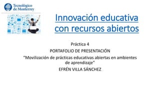 Innovación educativa 
con recursos abiertos 
Práctica 4 
PORTAFOLIO DE PRESENTACIÓN 
“Movilización de prácticas educativas abiertas en ambientes 
de aprendizaje” 
EFRÉN VILLA SÁNCHEZ 
 