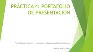 PRÁCTICA 4: PORTAFOLIO 
DE PRESENTACIÓN 
Tecnológico de Monterrey – Innovaciones Educativas con Recursos Abiertos 
Manuel Valero Gómez 
 
