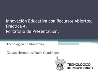 Innovación Educativa con Recursos Abiertos. 
Práctica 4. 
Portafolio de Presentación. 
Tecnológico de Monterrey. 
Galván Hernández Paola Guadalupe. 
 