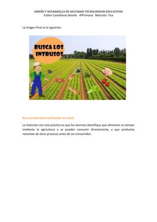 Diseño y desarrollo de recursos tecnológicos educativos
Esther Castellanos Novillo 4ºPrimaria Mención: Tice
La imagen final es la siguiente:
Recurso educativo (utilización en clase)
La intención con esta práctica es que los alumnos identifique que alimentos se extraen
mediante la agricultura y se pueden consumir directamente, y que productos
necesitan de otros procesos antes de ser consumidos.
 