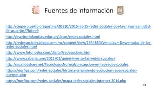 Fuentes de información
http://cioperu.pe/fotoreportaje/20110/2015-las-15-redes-sociales-con-la-mayor-cantidad-
de-usuarios/?foto=6
http://escritoriofamilias.educ.ar/datos/redes-sociales.html
http://redessociales.bligoo.com.mx/content/view/1534653/Ventajas-y-Desventajas-de-las-
redes-sociales.html
http://www.fotonostra.com/digital/redesociales.htm
http://www.saberia.com/2011/01/quien-invento-las-redes-sociales/
http://es.slideshare.net/TecnologosNormal/precaucion-en-las-redes-sociales
https://norfipc.com/redes-sociales/historia-surgimiento-evolucion-redes-sociales-
internet.php
https://norfipc.com/redes-sociales/mapa-redes-sociales-internet-2016.php
10
 