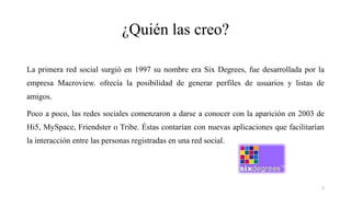 ¿Quién las creo?
La primera red social surgió en 1997 su nombre era Six Degrees, fue desarrollada por la
empresa Macroview. ofrecía la posibilidad de generar perfiles de usuarios y listas de
amigos.
Poco a poco, las redes sociales comenzaron a darse a conocer con la aparición en 2003 de
Hi5, MySpace, Friendster o Tribe. Éstas contarían con nuevas aplicaciones que facilitarían
la interacción entre las personas registradas en una red social.
3
 