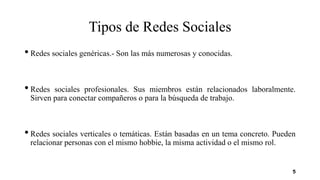 Tipos de Redes Sociales
• Redes sociales genéricas.- Son las más numerosas y conocidas.
• Redes sociales profesionales. Sus miembros están relacionados laboralmente.
Sirven para conectar compañeros o para la búsqueda de trabajo.
• Redes sociales verticales o temáticas. Están basadas en un tema concreto. Pueden
relacionar personas con el mismo hobbie, la misma actividad o el mismo rol.
5
 