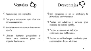6
Ventajas Desventajas
Reencuentro con conocidos.
 Compartir momentos especiales con
personas cercanas.
 Tener información acerca de temas de
interés.
 Diluyen fronteras geográficas y
sirven para conectar gente sin
importar la distancia.
Son peligrosas si no se configura la
privacidad correctamente.
Pueden ser adictivas y devorar gran
cantidad de nuestro tiempo.
Pueden apoderarse de todos los
contenidos que publicamos.
Pueden ser utilizadas por criminales para
conocer datos de sus víctimas.
 