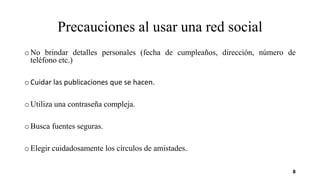 Precauciones al usar una red social
o No brindar detalles personales (fecha de cumpleaños, dirección, número de
teléfono etc.)
o Cuidar las publicaciones que se hacen.
o Utiliza una contraseña compleja.
o Busca fuentes seguras.
o Elegir cuidadosamente los círculos de amistades.
8
 