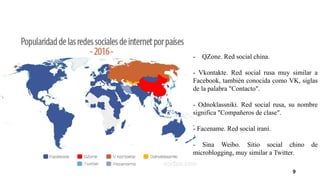 9
- QZone. Red social china.
- Vkontakte. Red social rusa muy similar a
Facebook, también conocida como VK, siglas
de la palabra "Contacto".
- Odnoklassniki. Red social rusa, su nombre
significa "Compañeros de clase".
- Facename. Red social iraní.
- Sina Weibo. Sitio social chino de
microblogging, muy similar a Twitter.
 