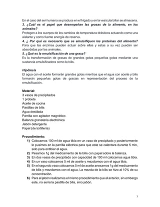 3
En el caso del ser humano se produce en el hígado y en la vesícula biliar se almacena.
3. ¿Cuál es el papel que desempeñan las grasas de la alimento, en los
animales?
Protegen a los cuerpos de los cambios de temperatura drásticos actuando como una
aislante y como fuente energía de reserva.
4. ¿ Por qué es necesario que se emulsifiquen las proteínas del alimento?
Para que las enzimas pueden actuar sobre ellas y estas a su vez puedan ser
absorbidas por los animales.
5. ¿Qué es la emulsificación de una grasa?
Es la transformación de grasas de grandes gotas pequeñas gotas mediante una
sustancia emulsificadora como la bilis.
Hipótesis
El agua con el aceite formarán grandes gotas mientras que el agua con aceite y bilis
formarán pequeñas gotas de gracias en representación del proceso de la
emulsificación.
Material:
3 vasos de precipitados
1 probeta
Aceite de cocina
Pastillas de bilis
Agua destilada
Parrilla con agitador magnético
Balanza granataria electrónica
Jabón detergente
Papel (de tortillería)
Procedimiento:
1) Colocamos 100 ml de agua tibia en un vaso de precipitado y posteriormente
lo pusimos en la parrilla eléctrica para que este se calentara durante 5 min,
solo para entibiar el agua.
2) Pesamos 1g del medicamento de la bilis con papel sobre la balanza.
3) En dos vasos de precipitado con capacidad de 100 ml colocamos agua tibia.
4) En un vaso colocamos 5 ml de aceite y mezclamos con el agua tibia.
5) En el segundo vaso colocamos 5 ml de aceite anexamos 1g del medicamento
de bilis y mezclamos con el agua. La mezcla de la bilis se hizo al 10% de su
concentración.
6) Para el jabón realizamos el mismo procedimiento que el anterior, sin embargo
este, no sería la pastilla de bilis, sino jabón.
 
