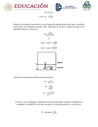 Nx  (X) n
CB (1- α) CB(
𝑎
𝑛
)
Donde α es el grado de asociación y n es el número de moléculas de soluto que se combinan
para formar una molécula asociada (X)n. Aplicando la ley de la acción de masa en el
equilibrio anterior se tiene que:
K=
𝐶𝐵(
∝
𝑛
)
[𝐶𝐵(1−𝑛)]𝑛
O
𝐶𝐵(1 − 𝑛)]𝑛
= (
∝𝐶𝐵
𝑛𝐾
)
𝐶𝐵(1 − 𝑛)] = (
∝𝐶𝐵
𝑛𝐾
)
1
𝑛
Entonces la constante de distribución está dada por:
K =
𝐶𝐴
𝐶𝐵(1−𝑛)
K =
𝐶𝐴
(
∝𝐶𝐵
𝑛𝐾
)
1
𝑛
K =
𝐶𝐴
𝐶𝐵
1
𝑛
(
𝑛𝐾
∝
)
1
𝑛
Como K y α son constantes y dependen sólo de la temperatura, entonces a temperaturas
constante, la cantidad Nk/ α es una constante, y la ecuación anterior se convierte en:
K = constante
𝐶𝐴
𝐶𝐵
1/𝑛
 