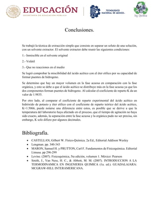 Conclusiones.
Se trabajó la técnica de extracción simple que consiste en separar un soluto de una solución,
con un solvente extractor. El solvente extractor debe reunir las siguientes condiciones:
1.- Inmiscible en el solvente original
2.- Volátil
3.- Que no reacciones en el medio
Se logró comprobar la miscibilidad del ácido acético con el éter etílico por su capacidad de
formar puentes de hidrogeno.
Se determino que hay un mayor volumen en la fase acuosa en comparación con la fase
orgánica, y esto se debe a que el ácido acético se distribuye más en la fase acuosa ya que los
dos componentes forman puentes de hidrogeno. Al calcular el coeficiente de reparto K da un
valor de 1.9835.
Por otro lado, al comparar el coeficiente de reparto experimental del ácido acético en
hidróxido de potasio y éter etílico con el coeficiente de reparto teórico del ácido acético,
K=1.5066, puede notarse una diferencia entre estos, es posible que se derive a que la
temperatura del laboratorio haya afectado en el proceso, que el tiempo de agitación no haya
sido exacto, además, la separación entre la fase acuosa y la orgánica pudo no ser precisa, sin
embargo, K solo difiere por algunos decimales.
Bibliografía.
 CASTELLAN, Gilbert W. Físico-Química. 2a Ed., Editorial Addison Wesley
 Longman. pp. 340-343
 MARON, Samuel H. y PRUTTON, Carl F. Fundamentos de Fisicoquímica. Editorial
Limusa. pp 296-299
 Levine. (2007). Fisicoquímica, 5ta edición, volumen 1. México: Pearson
 Smith, J., Van Ness, H. C., & Abbott, M. M. (2007). INTRODUCCION A LA
TERMODINAMICA EN INGENIERIA QUIMICA (1a. ed.). GUADALAJARA:
MCGRAW-HILL INTERAMERICANA.
 