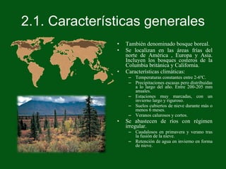 2.1. Características generales También denominado bosque boreal. Se localizan en las áreas frías del norte de América , Europa y Asia. Incluyen los bosques costeros de la Columbia británica y California. Características climáticas: Temperaturas constantes entre 2-6ºC. Precipitaciones escasas pero distribuidas a lo largo del año. Entre 200-205 mm anuales. Estaciones muy marcadas, con un invierno largo y riguroso. Suelos cubiertos de nieve durante más o menos 6 meses. Veranos calurosos y cortos. Se abastecen de ríos con régimen irregular. Caudalosos en primavera y verano tras la fusión de la nieve. Retención de agua en invierno en forma de nieve. 