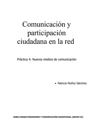 Comunicación y
      participación
   ciudadana en la red

   Práctica 4: Nuevos medios de comunicación




                                   • Patricia Muñoz Sánchez




DOBLE GRADO PERIODISMO Y COMUNICACIÓN AUDIOVISUAL (GRUPO 52)
 